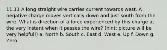 11.11 A long straight wire carries current towards west. A negative charge moves vertically down and just south from the wire. What is direction of a force experienced by this charge at the very instant when it passes the wire? (hint: picture will be very helpful!) a. North b. South c. East d. West e. Up f. Down g. Zero