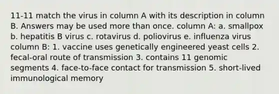 11-11 match the virus in column A with its description in column B. Answers may be used more than once. column A: a. smallpox b. hepatitis B virus c. rotavirus d. poliovirus e. influenza virus column B: 1. vaccine uses genetically engineered yeast cells 2. fecal-oral route of transmission 3. contains 11 genomic segments 4. face-to-face contact for transmission 5. short-lived immunological memory