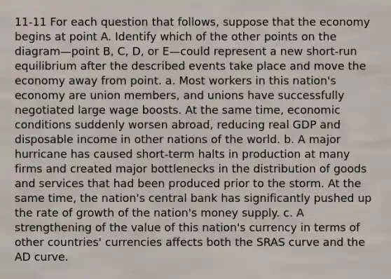 11-11 For each question that follows, suppose that the economy begins at point A. Identify which of the other points on the diagram—point B, C, D, or E—could represent a new short-run equilibrium after the described events take place and move the economy away from point. a. Most workers in this nation's economy are union members, and unions have successfully negotiated large wage boosts. At the same time, economic conditions suddenly worsen abroad, reducing real GDP and disposable income in other nations of the world. b. A major hurricane has caused short-term halts in production at many firms and created major bottlenecks in the distribution of goods and services that had been produced prior to the storm. At the same time, the nation's central bank has significantly pushed up the rate of growth of the nation's money supply. c. A strengthening of the value of this nation's currency in terms of other countries' currencies affects both the SRAS curve and the AD curve.