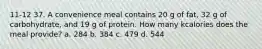 11-12 37. A convenience meal contains 20 g of fat, 32 g of carbohydrate, and 19 g of protein. How many kcalories does the meal provide? a. 284 b. 384 c. 479 d. 544