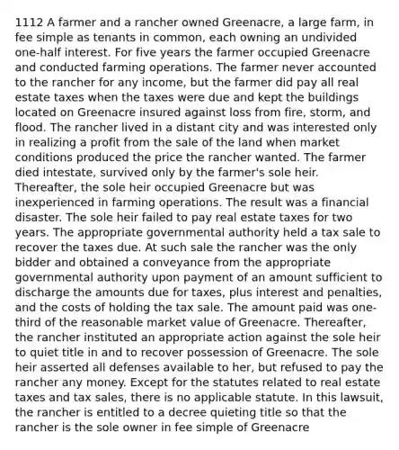 1112 A farmer and a rancher owned Greenacre, a large farm, in fee simple as tenants in common, each owning an undivided one-half interest. For five years the farmer occupied Greenacre and conducted farming operations. The farmer never accounted to the rancher for any income, but the farmer did pay all real estate taxes when the taxes were due and kept the buildings located on Greenacre insured against loss from fire, storm, and flood. The rancher lived in a distant city and was interested only in realizing a profit from the sale of the land when market conditions produced the price the rancher wanted. The farmer died intestate, survived only by the farmer's sole heir. Thereafter, the sole heir occupied Greenacre but was inexperienced in farming operations. The result was a financial disaster. The sole heir failed to pay real estate taxes for two years. The appropriate governmental authority held a tax sale to recover the taxes due. At such sale the rancher was the only bidder and obtained a conveyance from the appropriate governmental authority upon payment of an amount sufficient to discharge the amounts due for taxes, plus interest and penalties, and the costs of holding the tax sale. The amount paid was one-third of the reasonable market value of Greenacre. Thereafter, the rancher instituted an appropriate action against the sole heir to quiet title in and to recover possession of Greenacre. The sole heir asserted all defenses available to her, but refused to pay the rancher any money. Except for the statutes related to real estate taxes and tax sales, there is no applicable statute. In this lawsuit, the rancher is entitled to a decree quieting title so that the rancher is the sole owner in fee simple of Greenacre