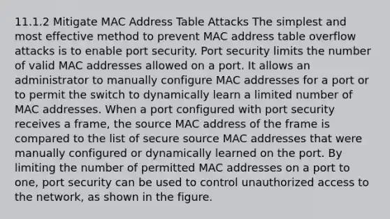 11.1.2 Mitigate MAC Address Table Attacks The simplest and most effective method to prevent MAC address table overflow attacks is to enable port security. Port security limits the number of valid MAC addresses allowed on a port. It allows an administrator to manually configure MAC addresses for a port or to permit the switch to dynamically learn a limited number of MAC addresses. When a port configured with port security receives a frame, the source MAC address of the frame is compared to the list of secure source MAC addresses that were manually configured or dynamically learned on the port. By limiting the number of permitted MAC addresses on a port to one, port security can be used to control unauthorized access to the network, as shown in the figure.