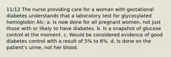 11/12 The nurse providing care for a woman with gestational diabetes understands that a laboratory test for glycosylated hemoglobin Alc: a. Is now done for all pregnant women, not just those with or likely to have diabetes. b. Is a snapshot of glucose control at the moment. c. Would be considered evidence of good diabetes control with a result of 5% to 6%. d. Is done on the patient's urine, not her blood.