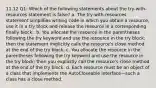 11.12 Q1: Which of the following statements about the try-with-resources statement is false? a. The try-with-resources statement simplifies writing code in which you obtain a resource, use it in a try block and release the resource in a corresponding finally block.. b. You allocate the resource in the parentheses following the try keyword and use the resource in the try block; then the statement implicitly calls the resource's close method at the end of the try block. c. You allocate the resource in the parentheses following the try keyword and use the resource in the try block; then you explicitly call the resource's close method at the end of the try block. d. Each resource must be an object of a class that implements the AutoCloseable interface—such a class has a close method.