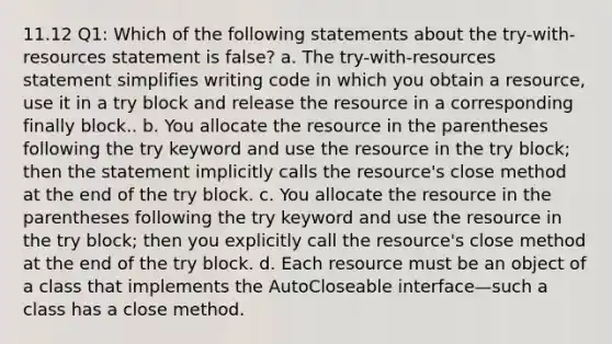 11.12 Q1: Which of the following statements about the try-with-resources statement is false? a. The try-with-resources statement simplifies writing code in which you obtain a resource, use it in a try block and release the resource in a corresponding finally block.. b. You allocate the resource in the parentheses following the try keyword and use the resource in the try block; then the statement implicitly calls the resource's close method at the end of the try block. c. You allocate the resource in the parentheses following the try keyword and use the resource in the try block; then you explicitly call the resource's close method at the end of the try block. d. Each resource must be an object of a class that implements the AutoCloseable interface—such a class has a close method.