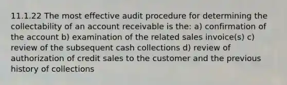 11.1.22 The most effective audit procedure for determining the collectability of an account receivable is the: a) confirmation of the account b) examination of the related sales invoice(s) c) review of the subsequent cash collections d) review of authorization of credit sales to the customer and the previous history of collections