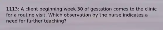 1113: A client beginning week 30 of gestation comes to the clinic for a routine visit. Which observation by the nurse indicates a need for further teaching?