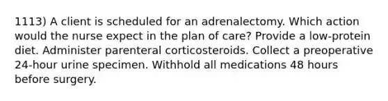 1113) A client is scheduled for an adrenalectomy. Which action would the nurse expect in the plan of care? Provide a low-protein diet. Administer parenteral corticosteroids. Collect a preoperative 24-hour urine specimen. Withhold all medications 48 hours before surgery.