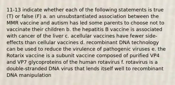 11-13 indicate whether each of the following statements is true (T) or false (F) a. an unsubstantiated association between the MMR vaccine and autism has led some parents to choose not to vaccinate their children b. the hepatitis B vaccine is associated with cancer of the liver c. acellular vaccines have fewer side-effects than cellular vaccines d. <a href='https://www.questionai.com/knowledge/kkrH4LHLPA-recombinant-dna' class='anchor-knowledge'>recombinant dna</a> technology can be used to reduce the virulence of <a href='https://www.questionai.com/knowledge/knYeIW0mIe-pathogenic-viruses' class='anchor-knowledge'>pathogenic viruses</a> e. the Rotarix vaccine is a subunit vaccine composed of purified VP4 and VP7 glycoproteins of the human rotavirus f. rotavirus is a double-stranded DNA virus that lends itself well to recombinant DNA manipulation