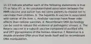 11-13 Indicate whether each of the following statements is true (T) or false (F). a. An unsubstantiated association between the MMR vaccine and autism has led some parents to choose not to vaccinate their children. b. The hepatitis B vaccine is associated with cancer of the liver. c. Acellular vaccines have fewer side-effects than cellular vaccines. d. Recombinant DNA technology can be used to reduce the virulence of pathogenic viruses. e. The Rotarix vaccine is a subunit vaccine composed of purified VP4 and VP7 glycoproteins of the human rotavirus. f. Rotavirus is a double-stranded DNA virus that lends itself well to recombinant DNA manipulation.