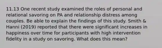 11.13 One recent study examined the roles of personal and relational savoring on PA and relationship distress among couples. Be able to explain the findings of this study. Smith & Hanni (2019) reported that there were significant increases in happiness over time for participants with high intervention fidelity in a study on savoring. What does this mean?