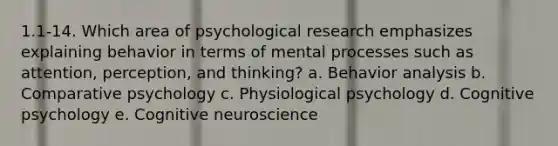 1.1-14. Which area of psychological research emphasizes explaining behavior in terms of mental processes such as attention, perception, and thinking? a. Behavior analysis b. Comparative psychology c. Physiological psychology d. Cognitive psychology e. Cognitive neuroscience