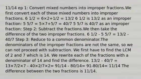 11/14 ep 1: Сonvert mixed numbers into improper fractions.We first convert each of these mixed numbers into improper fractions. 6 1/2 = 6×2+1/2 = 13/2 6 1/2 is 13/2 as an improper fraction: 5 5/7 = 5×7+5/7 = 40/7 5 5/7 is 40/7 as an improper fraction: Step 2: Subtract the fractions.We then take the difference of the two improper fractions. 6 1/2 - 5 5/7 = 13/2 - 40/7 Step 3: Reduce to a common denominator.The denominators of the improper fractions are not the same, so we can not proceed with subtraction. We first have to find the LCM of 2 and 7 which is 14. We rewrite each of the fractions with a denominator of 14 and find the difference. 13/2 - 40/7 = 13×7/2×7 - 40×2/7×2= 91/14 - 80/14= 91-80/14= 11/14 The difference between the two fractions is 11/14.