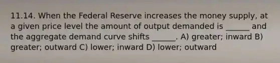 11.14. When the Federal Reserve increases the money supply, at a given price level the amount of output demanded is ______ and the aggregate demand curve shifts ______. A) greater; inward B) greater; outward C) lower; inward D) lower; outward