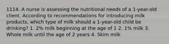 1114. A nurse is assessing the nutritional needs of a 1-year-old client. According to recommendations for introducing milk products, which type of milk should a 1-year-old child be drinking? 1. 2% milk beginning at the age of 1 2. 1% milk 3. Whole milk until the age of 2 years 4. Skim milk