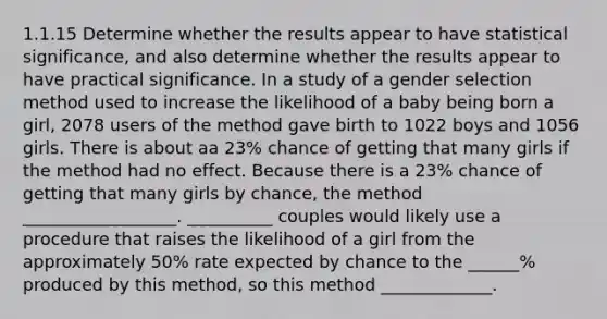 1.1.15 Determine whether the results appear to have statistical​ significance, and also determine whether the results appear to have practical significance. In a study of a gender selection method used to increase the likelihood of a baby being born a​ girl, 2078 users of the method gave birth to 1022 boys and 1056 girls. There is about aa 23​% chance of getting that many girls if the method had no effect. Because there is a 23​% chance of getting that many girls by​ chance, the method __________________. __________ couples would likely use a procedure that raises the likelihood of a girl from the approximately​ 50% rate expected by chance to the ______% produced by this​ method, so this method _____________.