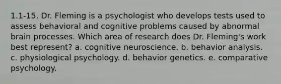 1.1-15. Dr. Fleming is a psychologist who develops tests used to assess behavioral and cognitive problems caused by abnormal brain processes. Which area of research does Dr. Fleming's work best represent? a. cognitive neuroscience. b. behavior analysis. c. physiological psychology. d. behavior genetics. e. comparative psychology.