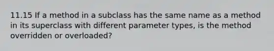 11.15 If a method in a subclass has the same name as a method in its superclass with different parameter types, is the method overridden or overloaded?