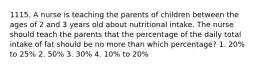 1115. A nurse is teaching the parents of children between the ages of 2 and 3 years old about nutritional intake. The nurse should teach the parents that the percentage of the daily total intake of fat should be no more than which percentage? 1. 20% to 25% 2. 50% 3. 30% 4. 10% to 20%