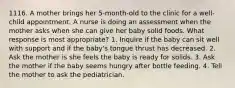 1116. A mother brings her 5-month-old to the clinic for a well-child appointment. A nurse is doing an assessment when the mother asks when she can give her baby solid foods. What response is most appropriate? 1. Inquire if the baby can sit well with support and if the baby's tongue thrust has decreased. 2. Ask the mother is she feels the baby is ready for solids. 3. Ask the mother if the baby seems hungry after bottle feeding. 4. Tell the mother to ask the pediatrician.