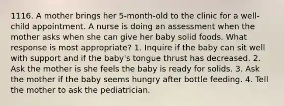 1116. A mother brings her 5-month-old to the clinic for a well-child appointment. A nurse is doing an assessment when the mother asks when she can give her baby solid foods. What response is most appropriate? 1. Inquire if the baby can sit well with support and if the baby's tongue thrust has decreased. 2. Ask the mother is she feels the baby is ready for solids. 3. Ask the mother if the baby seems hungry after bottle feeding. 4. Tell the mother to ask the pediatrician.