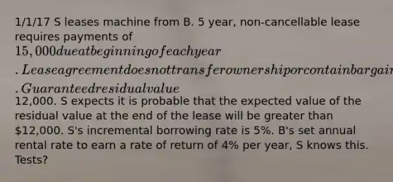 1/1/17 S leases machine from B. 5 year, non-cancellable lease requires payments of 15,000 due at beginning of each year. Lease agreement does not transfer ownership or contain bargain purchase option. Guaranteed residual value12,000. S expects it is probable that the expected value of the residual value at the end of the lease will be greater than 12,000. S's incremental borrowing rate is 5%. B's set annual rental rate to earn a rate of return of 4% per year, S knows this. Tests?