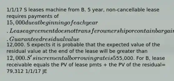 1/1/17 S leases machine from B. 5 year, non-cancellable lease requires payments of 15,000 due at beginning of each year. Lease agreement does not transfer ownership or contain bargain purchase option. Guaranteed residual value12,000. S expects it is probable that the expected value of the residual value at the end of the lease will be greater than 12,000. S's incremental borrowing rate is 5%. B's set annual rental rate to earn a rate of return of 4% per year, S knows this. Machine cost B55,000. For B, lease receivable equals the PV of lease pmts + the PV of the residual= 79,312 1/1/17 JE