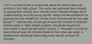 1117. A school nurse is concerned about the lack of physical activity in the high school. The nurse has gathered data related to appropriate activity from the document Healthy People 2010: Understanding and Improving Health. Which recommendation for physical activity should the school nurse recommend for this age group? 1. Adolescents should get at least 60 minutes of physical activity daily. 2. High school students should be required to participate in physical education classes. 3. Teenagers should be exercising at least 30 minutes three to five times per week. 4. Adolescents should be exercising every day for at least 15 minutes.