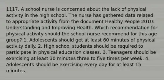 1117. A school nurse is concerned about the lack of physical activity in the high school. The nurse has gathered data related to appropriate activity from the document Healthy People 2010: Understanding and Improving Health. Which recommendation for physical activity should the school nurse recommend for this age group? 1. Adolescents should get at least 60 minutes of physical activity daily. 2. High school students should be required to participate in physical education classes. 3. Teenagers should be exercising at least 30 minutes three to five times per week. 4. Adolescents should be exercising every day for at least 15 minutes.