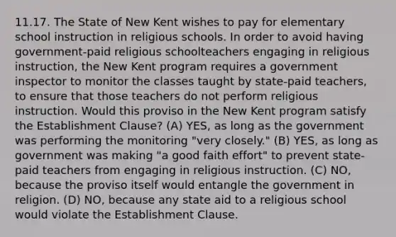 11.17. The State of New Kent wishes to pay for elementary school instruction in religious schools. In order to avoid having government-paid religious schoolteachers engaging in religious instruction, the New Kent program requires a government inspector to monitor the classes taught by state-paid teachers, to ensure that those teachers do not perform religious instruction. Would this proviso in the New Kent program satisfy the Establishment Clause? (A) YES, as long as the government was performing the monitoring "very closely." (B) YES, as long as government was making "a good faith effort" to prevent state-paid teachers from engaging in religious instruction. (C) NO, because the proviso itself would entangle the government in religion. (D) NO, because any state aid to a religious school would violate the Establishment Clause.