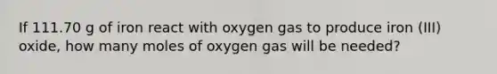 If 111.70 g of iron react with oxygen gas to produce iron (III) oxide, how many moles of oxygen gas will be needed?