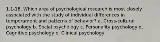 1.1-18. Which area of psychological research is most closely associated with the study of individual differences in temperament and patterns of behavior? a. Cross-cultural psychology b. Social psychology c. Personality psychology d. Cognitive psychology e. Clinical psychology