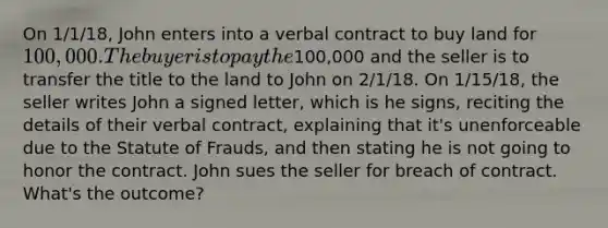 On 1/1/18, John enters into a verbal contract to buy land for 100,000. The buyer is to pay the100,000 and the seller is to transfer the title to the land to John on 2/1/18. On 1/15/18, the seller writes John a signed letter, which is he signs, reciting the details of their verbal contract, explaining that it's unenforceable due to the Statute of Frauds, and then stating he is not going to honor the contract. John sues the seller for breach of contract. What's the outcome?