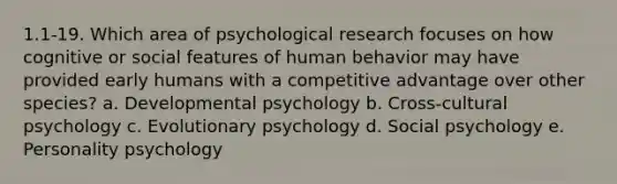 1.1-19. Which area of psychological research focuses on how cognitive or social features of human behavior may have provided early humans with a competitive advantage over other species? a. Developmental psychology b. Cross-cultural psychology c. Evolutionary psychology d. Social psychology e. Personality psychology