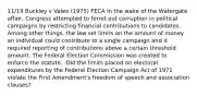 11/19 Buckley v Valeo (1975) FECA In the wake of the Watergate affair, Congress attempted to ferret out corruption in political campaigns by restricting financial contributions to candidates. Among other things, the law set limits on the amount of money an individual could contribute to a single campaign and it required reporting of contributions above a certain threshold amount. The Federal Election Commission was created to enforce the statute. -Did the limits placed on electoral expenditures by the Federal Election Campaign Act of 1971 violate the First Amendment's freedom of speech and association clauses?