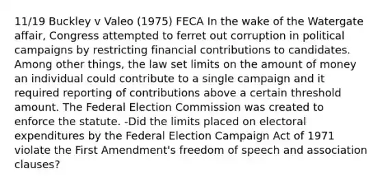 11/19 Buckley v Valeo (1975) FECA In the wake of the Watergate affair, Congress attempted to ferret out corruption in political campaigns by restricting financial contributions to candidates. Among other things, the law set limits on the amount of money an individual could contribute to a single campaign and it required reporting of contributions above a certain threshold amount. The Federal Election Commission was created to enforce the statute. -Did the limits placed on electoral expenditures by the Federal Election Campaign Act of 1971 violate the First Amendment's freedom of speech and association clauses?