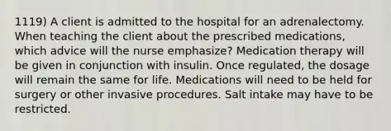 1119) A client is admitted to the hospital for an adrenalectomy. When teaching the client about the prescribed medications, which advice will the nurse emphasize? Medication therapy will be given in conjunction with insulin. Once regulated, the dosage will remain the same for life. Medications will need to be held for surgery or other invasive procedures. Salt intake may have to be restricted.