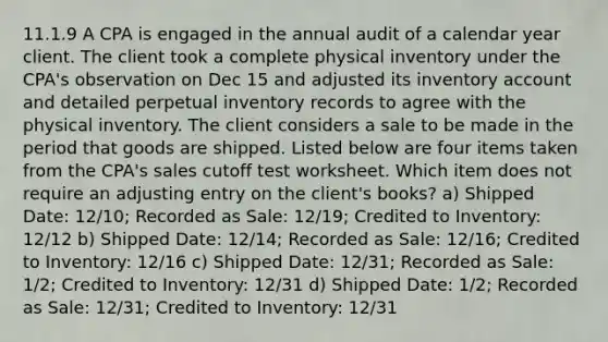 11.1.9 A CPA is engaged in the annual audit of a calendar year client. The client took a complete physical inventory under the CPA's observation on Dec 15 and adjusted its inventory account and detailed perpetual inventory records to agree with the physical inventory. The client considers a sale to be made in the period that goods are shipped. Listed below are four items taken from the CPA's sales cutoff test worksheet. Which item does not require an adjusting entry on the client's books? a) Shipped Date: 12/10; Recorded as Sale: 12/19; Credited to Inventory: 12/12 b) Shipped Date: 12/14; Recorded as Sale: 12/16; Credited to Inventory: 12/16 c) Shipped Date: 12/31; Recorded as Sale: 1/2; Credited to Inventory: 12/31 d) Shipped Date: 1/2; Recorded as Sale: 12/31; Credited to Inventory: 12/31