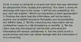 1119. A nurse is caring for a 14-year-old client who was admitted for dehydration from nausea and vomiting. The client is ready for discharge and says to the nurse, "I will tell you something, but you can't tell anyone." Which nursing action is most appropriate? 1. Promise the client that the information will not be told to anyone due to Health Insurance Portability and Accountability Act (HIPAA) laws. 2. Tell the client that the information will be confidential unless it is life threatening or harmful. 3. Tell the client that only the physician will be told; otherwise the information will remain confidential. 4. Ask the client to tell a social worker who then can follow through with the information if it is concerning.