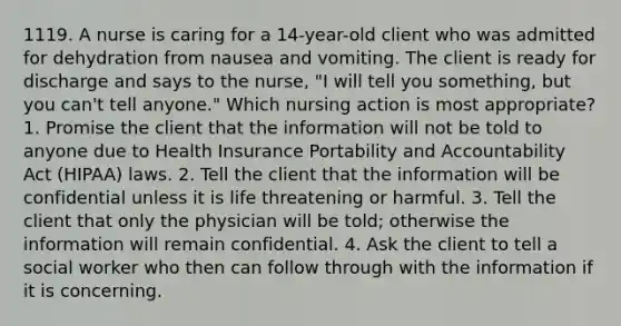 1119. A nurse is caring for a 14-year-old client who was admitted for dehydration from nausea and vomiting. The client is ready for discharge and says to the nurse, "I will tell you something, but you can't tell anyone." Which nursing action is most appropriate? 1. Promise the client that the information will not be told to anyone due to Health Insurance Portability and Accountability Act (HIPAA) laws. 2. Tell the client that the information will be confidential unless it is life threatening or harmful. 3. Tell the client that only the physician will be told; otherwise the information will remain confidential. 4. Ask the client to tell a social worker who then can follow through with the information if it is concerning.