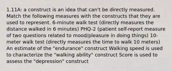 1.11A: a construct is an idea that can't be directly measured. Match the following measures with the constructs that they are used to represent. 6-minute walk test (directly measures the distance walked in 6 minutes) PHQ-2 (patient self-report measure of two questions related to mood/pleasure in doing things) 10-meter walk test (directly measures the time to walk 10 meters) An estimate of the "endurance" construct Walking speed is used to characterize the "walking ability" construct Score is used to assess the "depression" construct