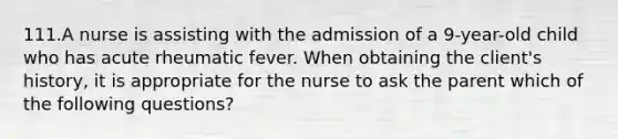 111.A nurse is assisting with the admission of a 9-year-old child who has acute rheumatic fever. When obtaining the client's history, it is appropriate for the nurse to ask the parent which of the following questions?