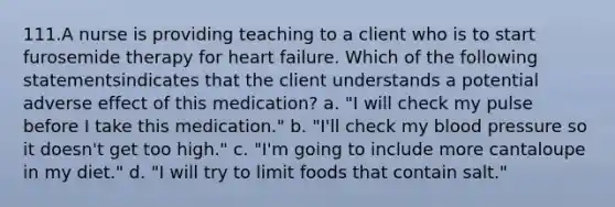 111.A nurse is providing teaching to a client who is to start furosemide therapy for heart failure. Which of the following statementsindicates that the client understands a potential adverse effect of this medication? a. "I will check my pulse before I take this medication." b. "I'll check my blood pressure so it doesn't get too high." c. "I'm going to include more cantaloupe in my diet." d. "I will try to limit foods that contain salt."