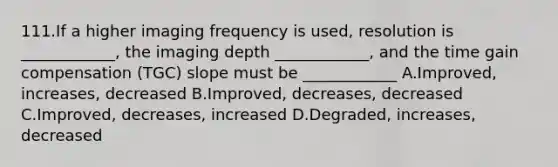 111.If a higher imaging frequency is used, resolution is ____________, the imaging depth ____________, and the time gain compensation (TGC) slope must be ____________ A.Improved, increases, decreased B.Improved, decreases, decreased C.Improved, decreases, increased D.Degraded, increases, decreased