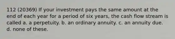 112 (20369) If your investment pays the same amount at the end of each year for a period of six years, the cash flow stream is called a. a perpetuity. b. an ordinary annuity. c. an annuity due. d. none of these.