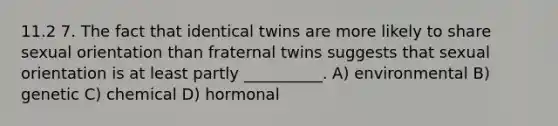 11.2 7. The fact that identical twins are more likely to share sexual orientation than fraternal twins suggests that sexual orientation is at least partly __________. A) environmental B) genetic C) chemical D) hormonal