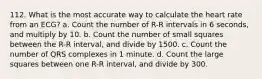 112. What is the most accurate way to calculate the heart rate from an ECG? a. Count the number of R-R intervals in 6 seconds, and multiply by 10. b. Count the number of small squares between the R-R interval, and divide by 1500. c. Count the number of QRS complexes in 1 minute. d. Count the large squares between one R-R interval, and divide by 300.