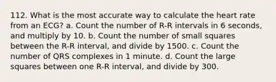 112. What is the most accurate way to calculate the heart rate from an ECG? a. Count the number of R-R intervals in 6 seconds, and multiply by 10. b. Count the number of small squares between the R-R interval, and divide by 1500. c. Count the number of QRS complexes in 1 minute. d. Count the large squares between one R-R interval, and divide by 300.