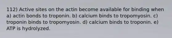 112) Active sites on the actin become available for binding when a) actin bonds to troponin. b) calcium binds to tropomyosin. c) troponin binds to tropomyosin. d) calcium binds to troponin. e) ATP is hydrolyzed.