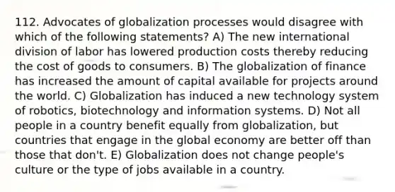 112. Advocates of globalization processes would disagree with which of the following statements? A) The new international division of labor has lowered production costs thereby reducing the cost of goods to consumers. B) The globalization of finance has increased the amount of capital available for projects around the world. C) Globalization has induced a new technology system of robotics, biotechnology and information systems. D) Not all people in a country benefit equally from globalization, but countries that engage in the global economy are better off than those that don't. E) Globalization does not change people's culture or the type of jobs available in a country.